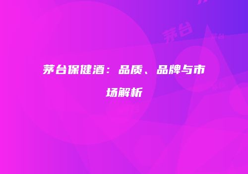 茅台保健酒：品质、品牌与市场解析