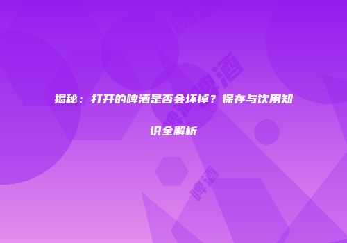 揭秘：打开的啤酒是否会坏掉？保存与饮用知识全解析