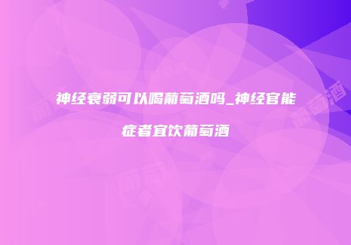 神经衰弱可以喝葡萄酒吗_神经官能症者宜饮葡萄酒