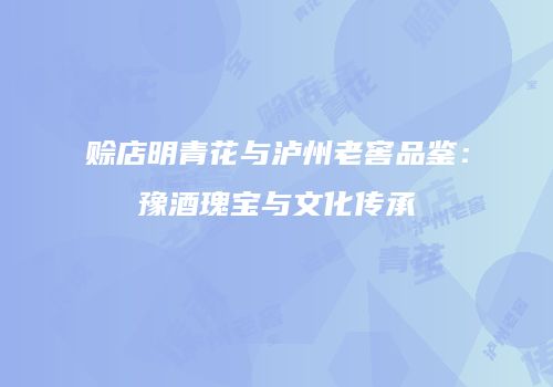 赊店明青花与泸州老窖品鉴：豫酒瑰宝与文化传承