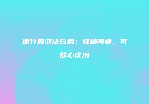 绵竹固液法白酒：纯粮酿造，可放心饮用