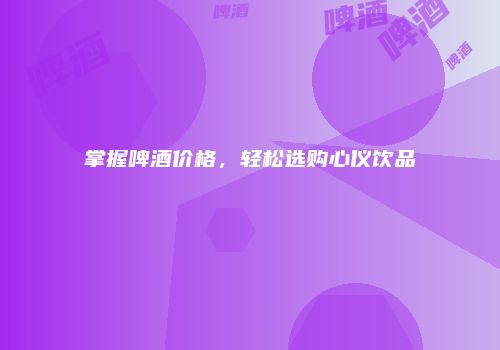 掌握啤酒价格，轻松选购心仪饮品
