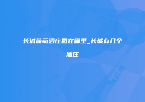 长城葡萄酒庄园在哪里_长城有几个酒庄