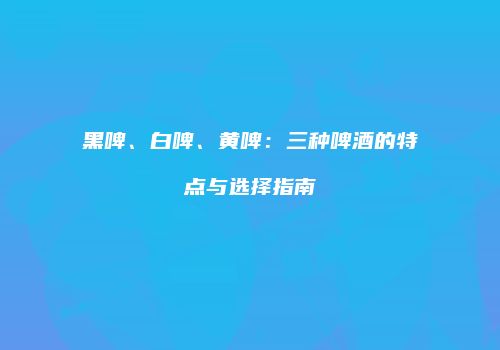 黑啤、白啤、黄啤：三种啤酒的特点与选择指南
