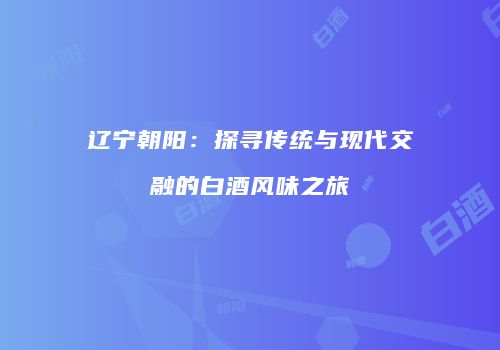 辽宁朝阳：探寻传统与现代交融的白酒风味之旅