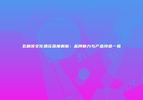 五粮液文化酒庄深度解析：品牌魅力与产品特色一览