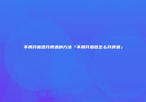 不用开瓶器开啤酒的方法「不用开酒器怎么开啤酒」