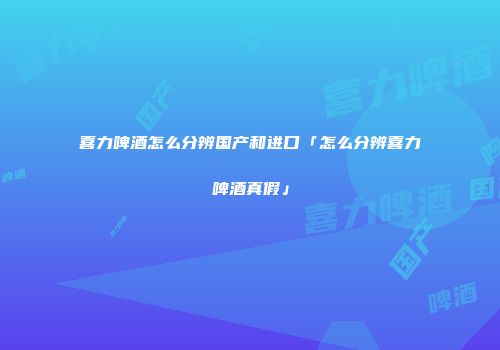 喜力啤酒怎么分辨国产和进口「怎么分辨喜力啤酒真假」