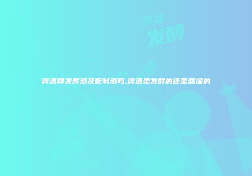 啤酒算发酵酒及配制酒吗,啤酒是发酵的还是蒸馏的