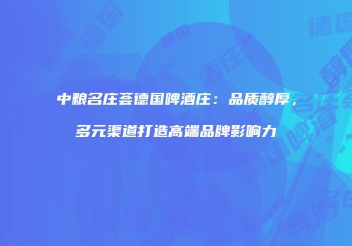中粮名庄荟德国啤酒庄：品质醇厚，多元渠道打造高端品牌影响力