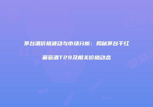 茅台酒价格波动与市场分析：揭秘茅台干红葡萄酒T29及相关价格动态
