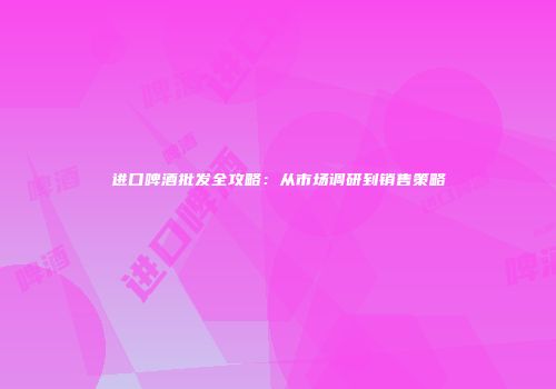 进口啤酒批发全攻略：从市场调研到销售策略