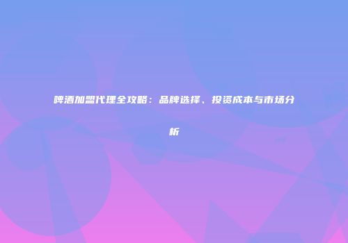 啤酒加盟代理全攻略：品牌选择、投资成本与市场分析