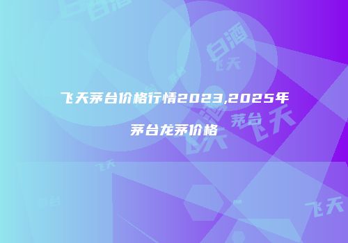 飞天茅台价格行情2023,2025年茅台龙茅价格