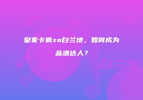 皇家卡佩xo白兰地，如何成为品酒达人？