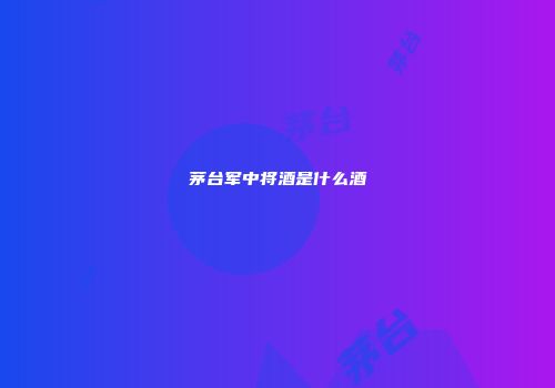 茅台军中将酒是什么酒