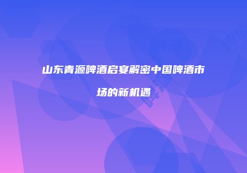 山东青源啤酒启宴解密中国啤酒市场的新机遇