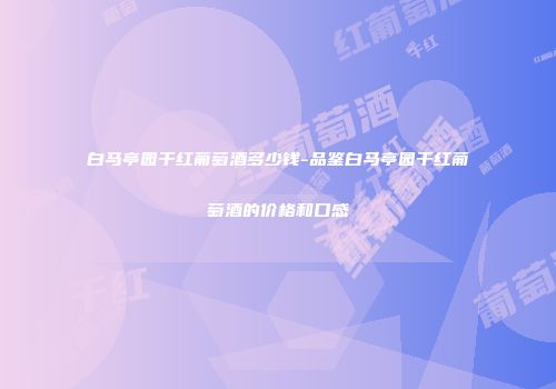 白马亭园干红葡萄酒多少钱-品鉴白马亭园干红葡萄酒的价格和口感