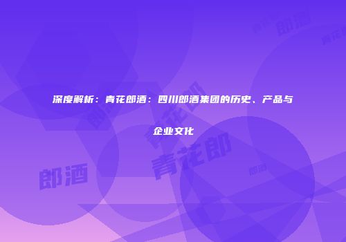 深度解析：青花郎酒：四川郎酒集团的历史、产品与企业文化