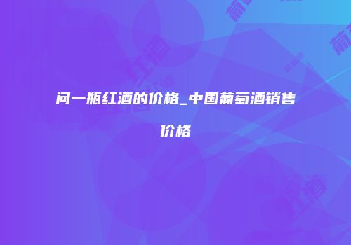 问一瓶红酒的价格_中国葡萄酒销售价格