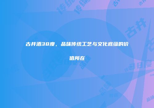 古井酒38度，品味传统工艺与文化底蕴的价值所在