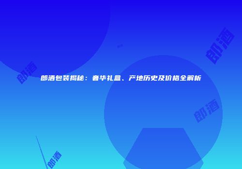 郎酒包装揭秘：奢华礼盒、产地历史及价格全解析