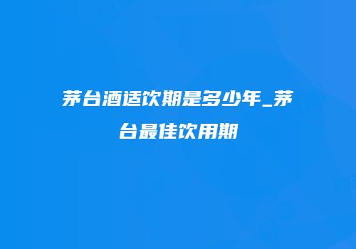 茅台酒适饮期是多少年_茅台最佳饮用期