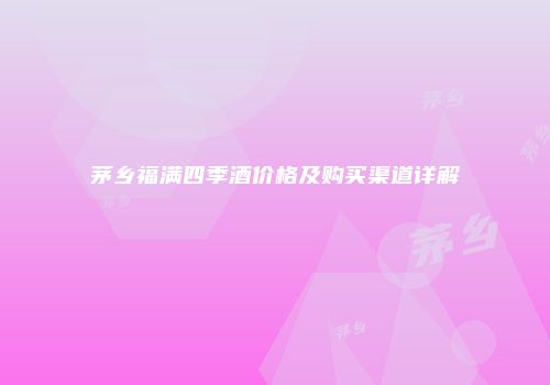 茅乡福满四季酒价格及购买渠道详解