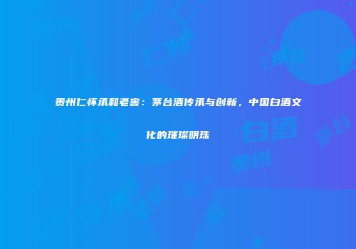 贵州仁怀承和老窖：茅台酒传承与创新，中国白酒文化的璀璨明珠