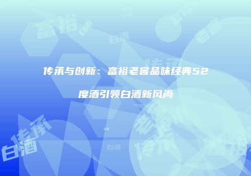 传承与创新：富裕老窖品味经典52度酒引领白酒新风尚