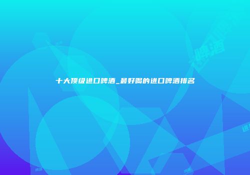 十大顶级进口啤酒_最好喝的进口啤酒排名