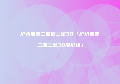 泸州老窖二曲酒三星38「泸州老窖二曲三星38度价格」