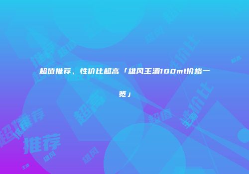超值推荐，性价比超高「雄风王酒100ml价格一览」