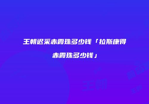 王朝迟采赤霞珠多少钱「拉斯康得赤霞珠多少钱」