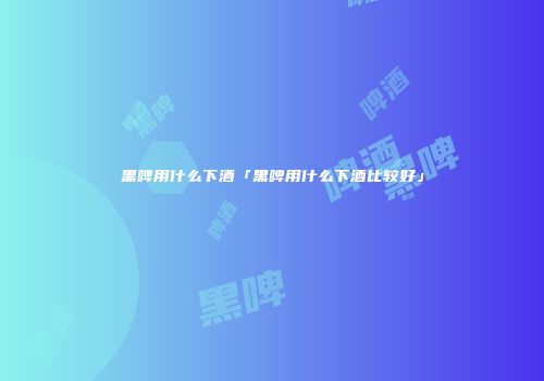 黑啤用什么下酒「黑啤用什么下酒比较好」