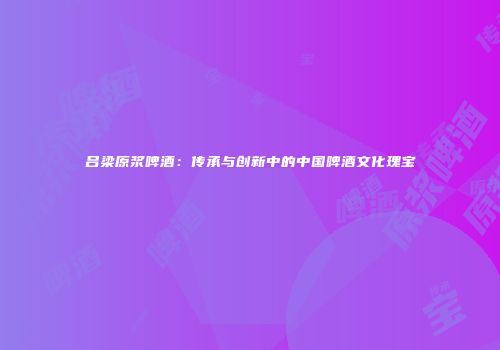 吕梁原浆啤酒：传承与创新中的中国啤酒文化瑰宝