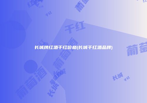 长城牌红酒干红价格(长城干红酒品牌)