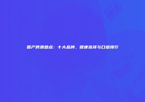 国产啤酒盘点：十大品牌、健康选择与口感排行