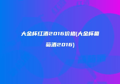 大金杯红酒2016价格(大金杯葡萄酒2016)