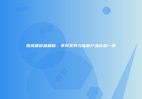 西凤酒价格解析：不同系列与度数产品价格一览