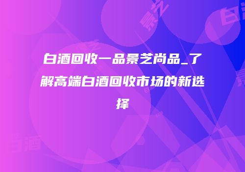 白酒回收一品景芝尚品_了解高端白酒回收市场的新选择
