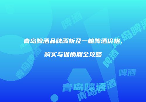 青岛啤酒品牌解析及一箱啤酒价格、购买与保质期全攻略