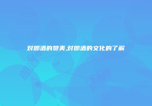 对郎酒的赞美,对郎酒的文化的了解