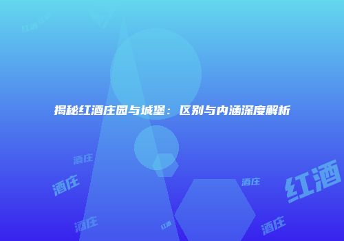 揭秘红酒庄园与城堡：区别与内涵深度解析