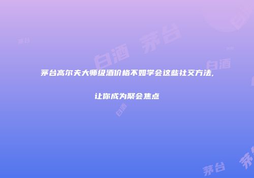 茅台高尔夫大师级酒价格不如学会这些社交方法,让你成为聚会焦点