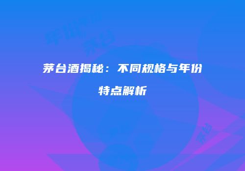 茅台酒揭秘：不同规格与年份特点解析