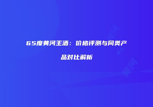 65度黄河王酒：价格评测与同类产品对比解析