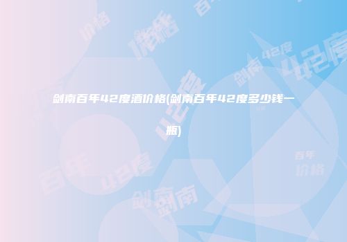 剑南百年42度酒价格(剑南百年42度多少钱一瓶)
