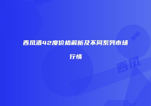 西凤酒42度价格解析及不同系列市场行情