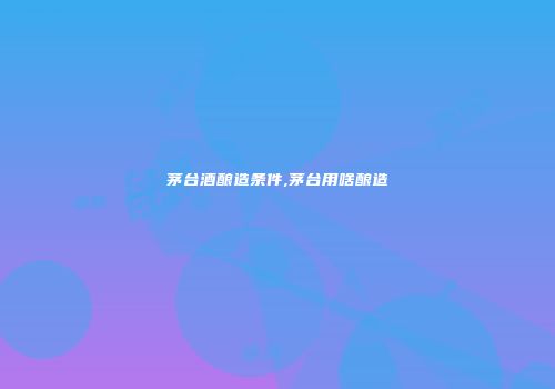 茅台酒酿造条件,茅台用啥酿造